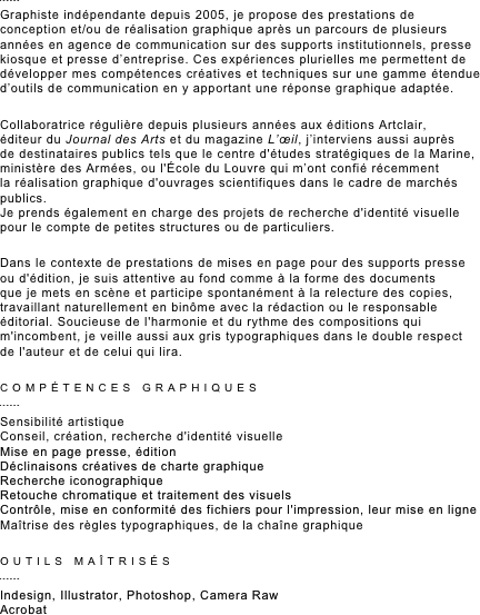 ￼
Graphiste indépendante depuis 2005, je propose des prestations de conception et/ou de réalisation graphique après un parcours de plusieurs années en agence de communication sur des supports institutionnels, presse kiosque et presse d’entreprise. Ces expériences plurielles me permettent de développer mes compétences créatives et techniques sur une gamme étendue d’outils de communication en y apportant une réponse graphique adaptée.

Collaboratrice régulière depuis plusieurs années aux éditions Artclair,  éditeur du Journal des Arts et du magazine L’œil, j’interviens aussi auprès  de destinataires publics tels que le centre d'études stratégiques de la Marine, ministère des Armées, ou l'école du Louvre qui m’ont confié récemment  la réalisation graphique d'ouvrages scientifiques dans le cadre de marchés publics. Je prends également en charge des projets de recherche d'identité visuelle pour le compte de petites structures ou de particuliers.

Dans le contexte de prestations de mises en page pour des supports presse  ou d'édition, je suis attentive au fond comme à la forme des documents  que je mets en scène et participe spontanément à la relecture des copies, travaillant naturellement en binôme avec la rédaction ou le responsable éditorial. Soucieuse de l'harmonie et du rythme des compositions qui m'incombent, je veille aussi aux gris typographiques dans le double respect de l'auteur et de celui qui lira. 

COMPÉTENCES GRAPHIQUES
￼
Sensibilité artistique
Conseil, création, recherche d'identité visuelle
Mise en page presse, édition 
Déclinaisons créatives de charte graphique
Recherche iconographique
Retouche chromatique et traitement des visuels
Contrôle, mise en conformité des fichiers pour l'impression, leur mise en ligne
Maîtrise des règles typographiques, de la chaîne graphique 

OUTILS MAÎTRISÉS
￼
Indesign, Illustrator, Photoshop, Camera Raw
Acrobat
